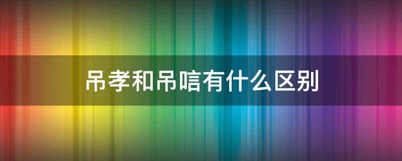 吊孝和吊唁有什么区别（吊孝和吊唁有区别吗）