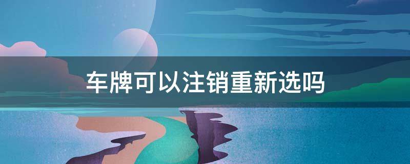 車牌可以注銷重新選嗎（車牌號可以注銷重新選嗎）