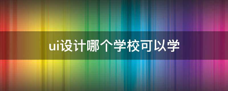 ui设计哪个学校可以学 ui设计学校去哪好