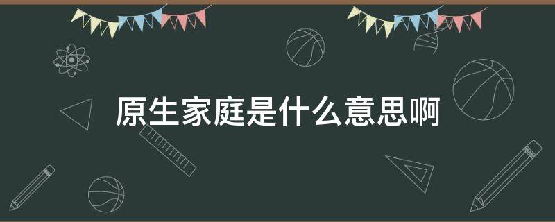 原生家庭是什么意思啊 原生家庭是什么意思啊?