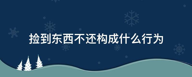 撿到東西不還構(gòu)成什么行為（撿到東西不還是什么違法行為）