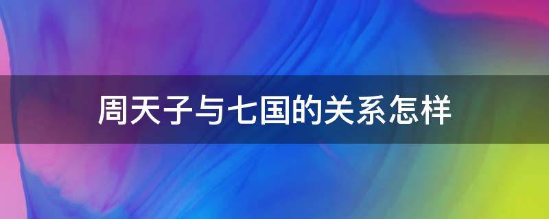 周天子與七國的關(guān)系怎樣（周天子與七國的關(guān)系怎樣 有哪些聯(lián)系）