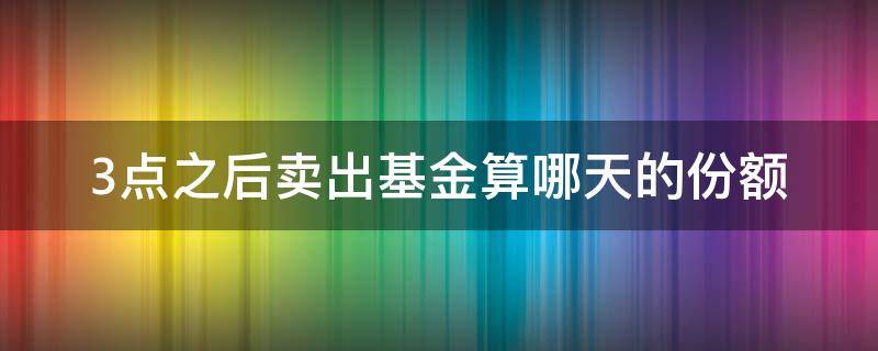 3点之后卖出基金算哪天的份额 基金当天3点前买的算什么时候的份额