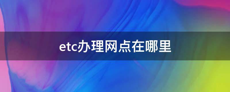 etc办理网点在哪里（武汉etc办理网点在哪里）