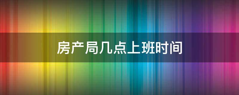 房产局几点上班时间（房产局几点上下班）