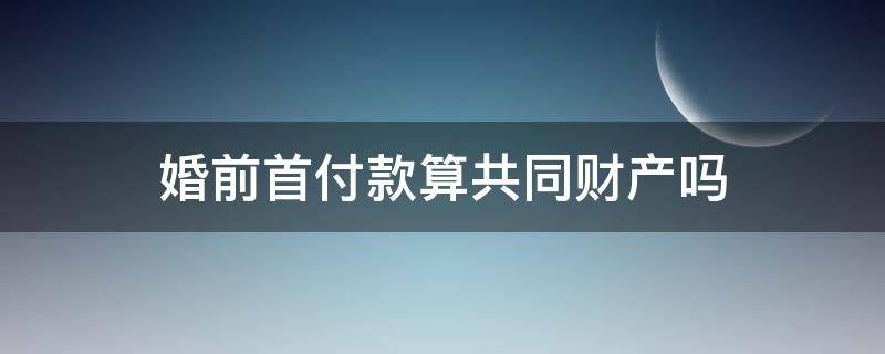 婚前首付款算共同财产吗（婚前首付婚后算共同财产吗）