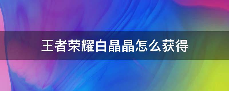 王者榮耀白晶晶怎么獲得 王者里面榮耀水晶怎么獲得