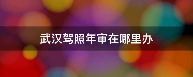 武漢駕照年審在哪里辦 武漢駕照年審地點(diǎn)及年審流程大全