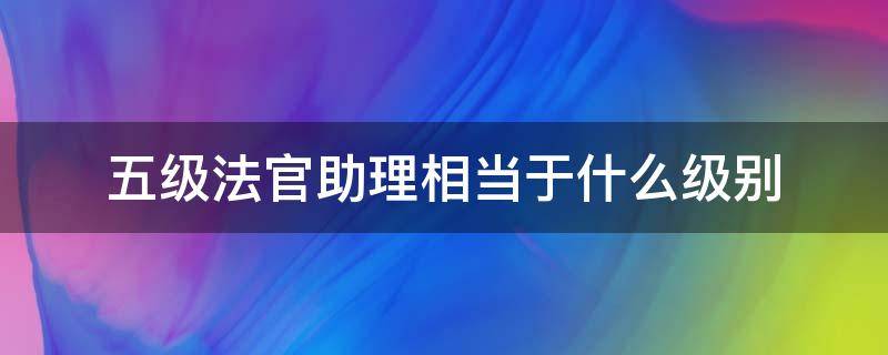 五级法官助理相当于什么级别（五级法官助理相当于行政级别）