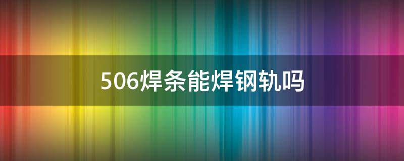 506焊條能焊鋼軌嗎 506焊條能焊鋼軌嗎 焊接方法