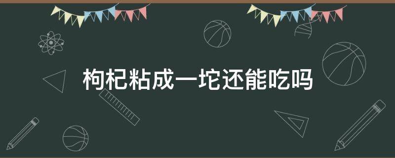 枸杞粘成一坨还能吃吗（枸杞为什么粘在一块儿）