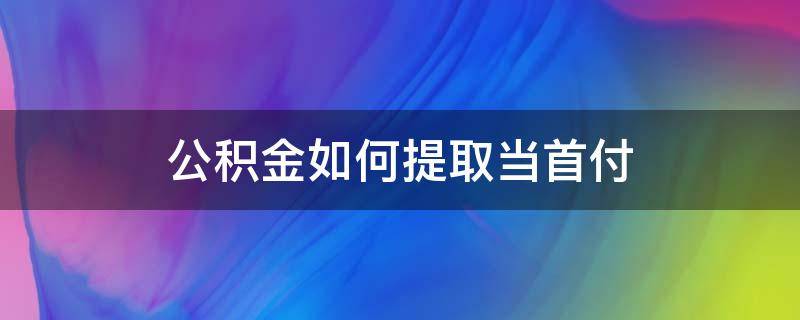 公积金如何提取当首付（怎样提取公积金当首付）