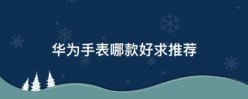 华为手表哪款好求推荐（华为手表哪一款比较好）