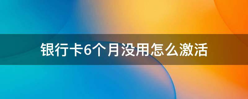 銀行卡6個月沒用怎么激活（銀行卡6個月沒用激活后要過幾天才能用）