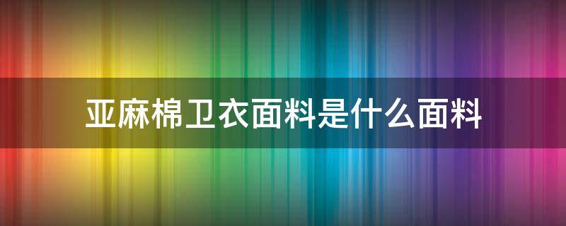 亞麻棉衛(wèi)衣面料是什么面料（亞麻棉面料是什么成分）