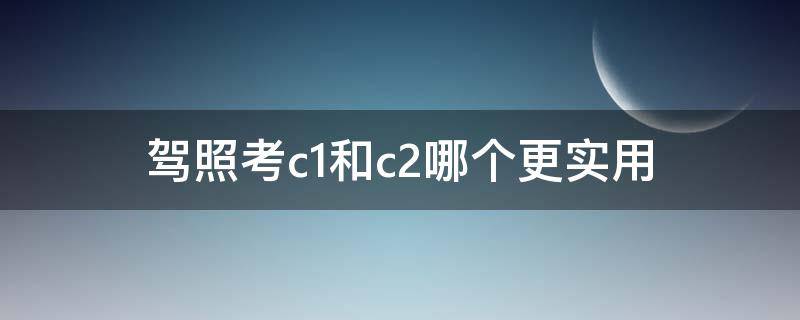 驾照考c1和c2哪个更实用（考驾照c1和c2哪个好）