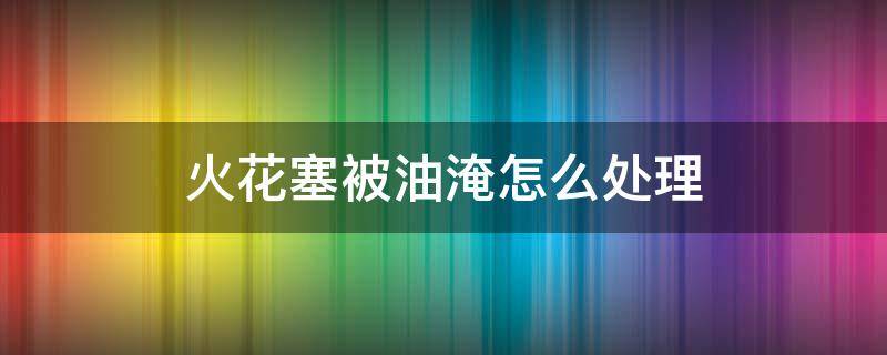 火花塞被油淹怎么处理 火花塞被油淹怎么处理摩托车