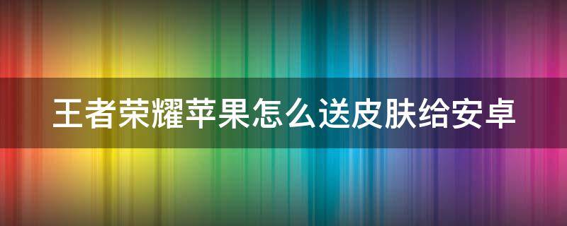 王者榮耀蘋果怎么送皮膚給安卓 王者榮耀蘋果怎么送皮膚給安卓的