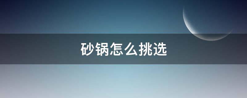 砂锅怎么挑选（砂锅怎么挑选好坏）