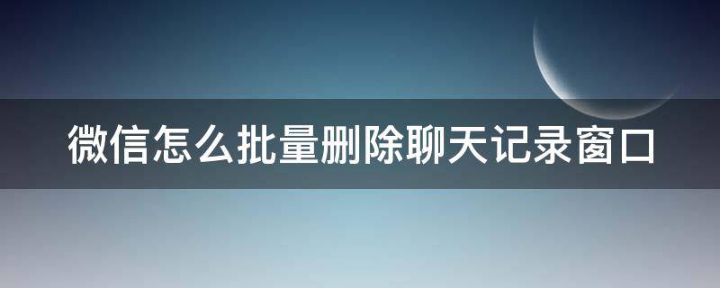 微信怎么批量删除聊天记录窗口 怎么批量删除微信聊天列表