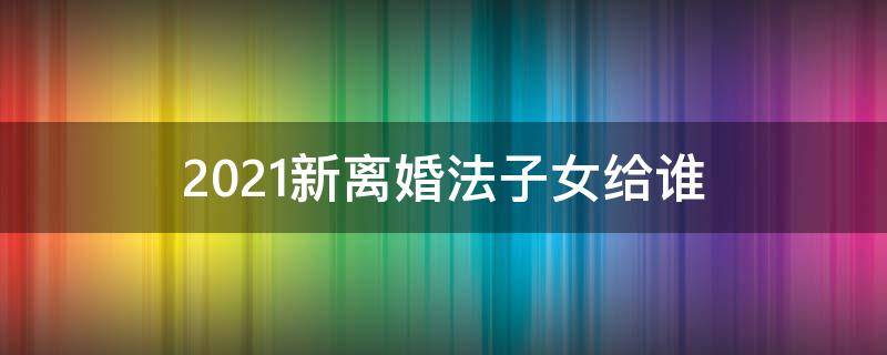 2021新離婚法子女給誰(shuí) 新離婚法2021年