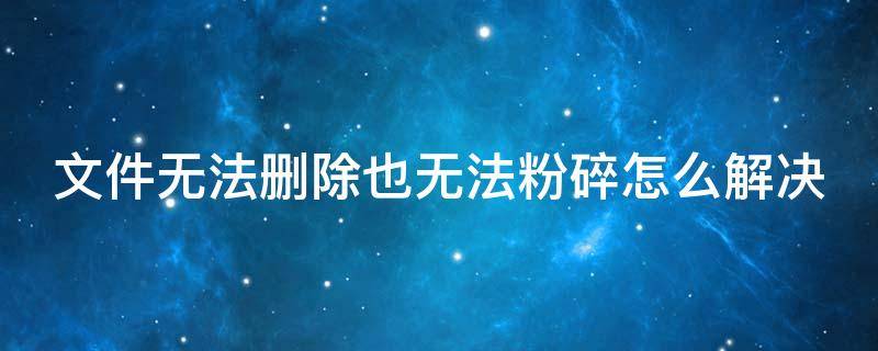 文件无法删除也无法粉碎怎么解决 文件无法删除也无法粉碎怎么解决呢