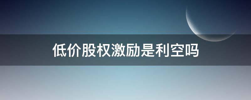 低价股权激励是利空吗（激励股权利好还是利空）