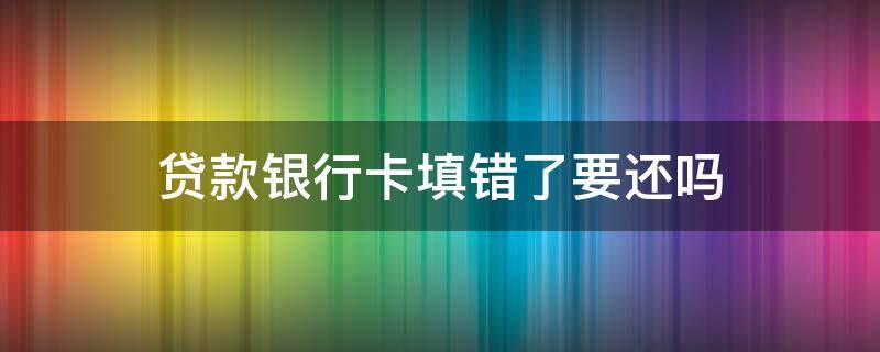 贷款银行卡填错了要还吗 贷款银行卡填错了要还吗签了合同