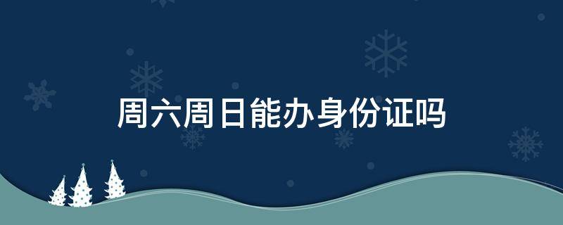 周六周日能办身份证吗（派出所周六周日能办身份证吗）