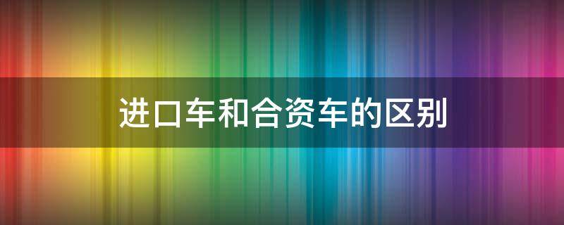 進(jìn)口車和合資車的區(qū)別（進(jìn)口車和合資車的區(qū)別費(fèi)用）