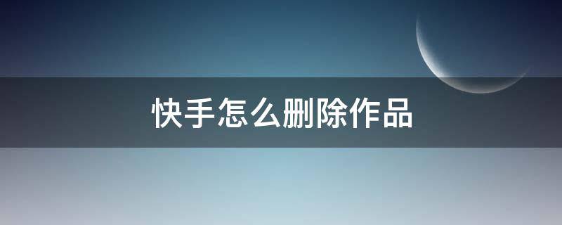 快手怎么删除作品（快手怎么删除作品视频教程）