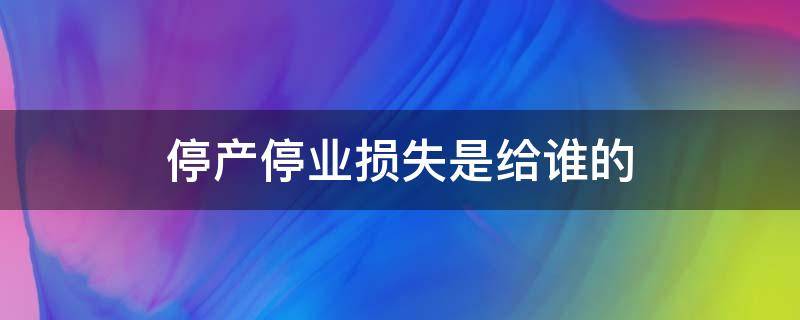 停產(chǎn)停業(yè)損失是給誰的 停產(chǎn)停業(yè)損失歸屬問題