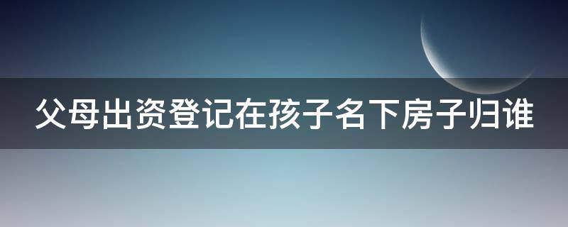 父母出資登記在孩子名下房子歸誰 父母出資 子女名下房產(chǎn) 所有權(quán)