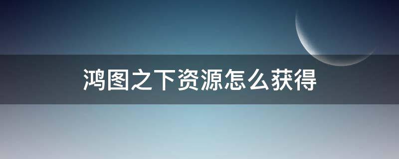 鴻圖之下資源怎么獲得 鴻圖之下資源已滿無(wú)法領(lǐng)取