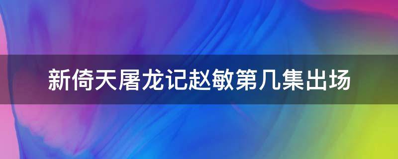 新倚天屠龙记赵敏第几集出场 新版倚天赵敏第几集出现的