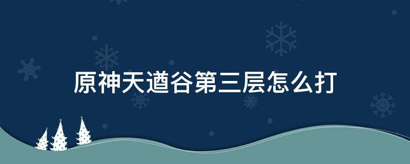 原神天遒谷第三层怎么打 原神天遒谷第三层怎么打等级低