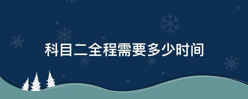 科目二全程需要多少时间（科目二全程要多长时间）