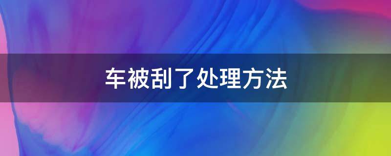 车被刮了处理方法（车被刮了怎样处理）