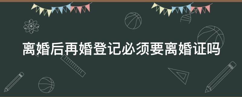 离婚后再婚登记必须要离婚证吗 离婚后再婚登记必须要离婚证吗女方