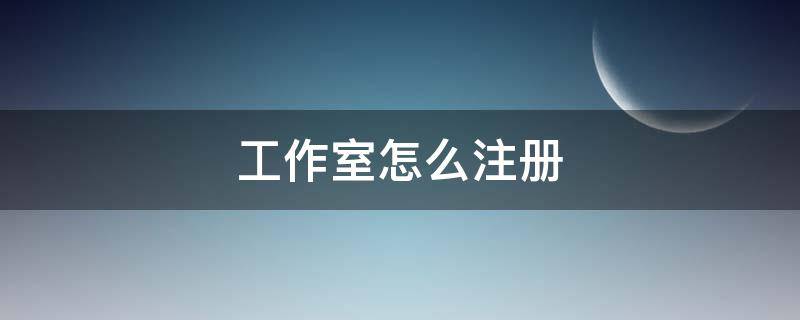 工作室怎么注册 工作室怎么注册营业执照