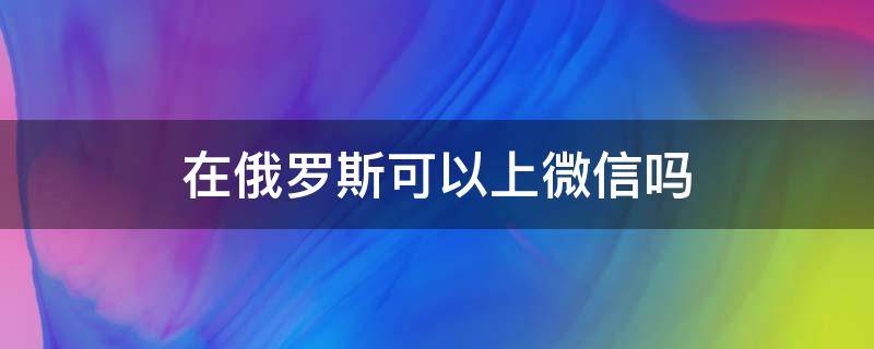 在俄羅斯可以上微信嗎 俄羅斯能登錄微信嗎