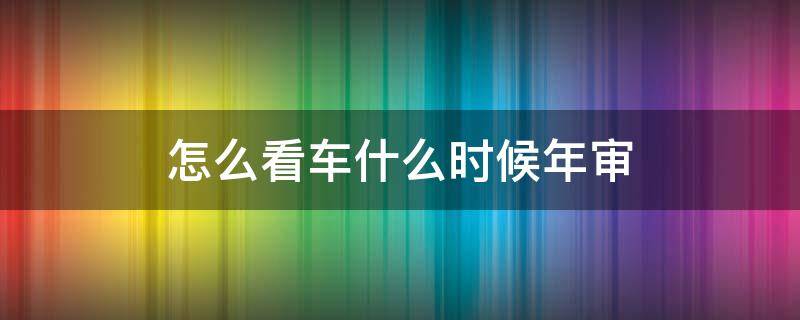 怎么看車什么時候年審 怎么看車子什么時候年審