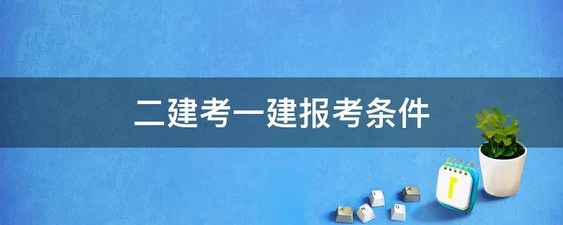 二建考一建報考條件（報考一建的條件需要先考二建嗎）