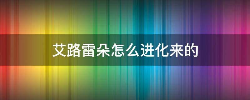 艾路雷朵怎么进化来的 艾路雷朵怎么进化来的绿宝石