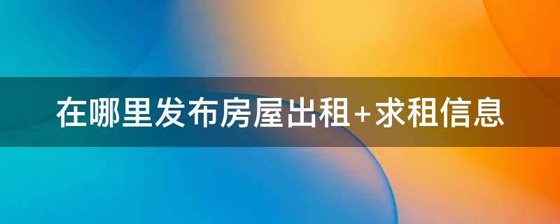 在哪里發(fā)布房屋出租（在哪里發(fā)布房屋出租廣告信息）