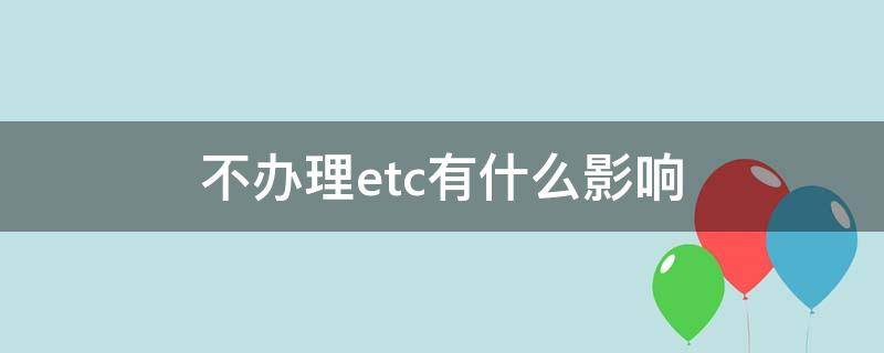 不辦理etc有什么影響 辦理etc不用有什么后果