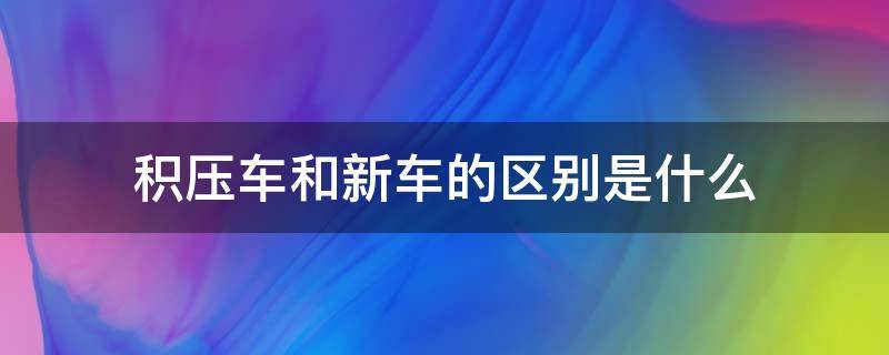 積壓車和新車的區(qū)別是什么（貨車積壓車和新車的區(qū)別）