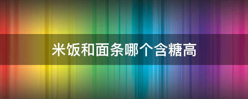 米饭和面条哪个含糖高（面条与米饭哪个含糖量高）