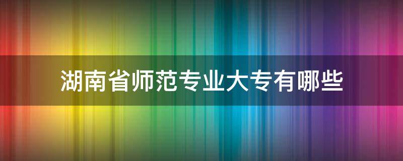 湖南省师范专业大专有哪些 湖南有师范专业的大专学校有哪些