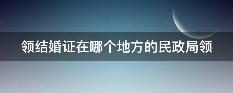 领结婚证在哪个地方的民政局领 领结婚证在哪里的民政局